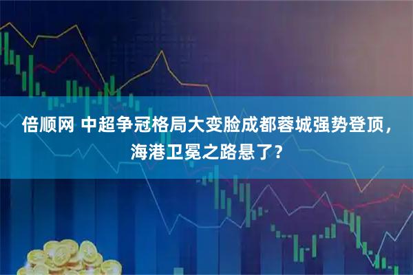 倍顺网 中超争冠格局大变脸成都蓉城强势登顶，海港卫冕之路悬了？