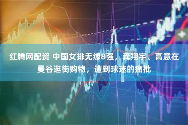 红腾网配资 中国女排无缘8强，龚翔宇、高意在曼谷逛街购物，遭到球迷的痛批