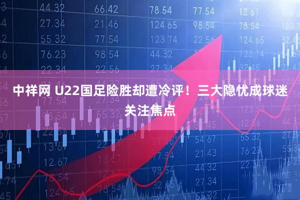 中祥网 U22国足险胜却遭冷评！三大隐忧成球迷关注焦点