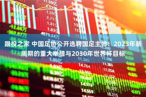 跟投之家 中国足协公开选聘国足主帅：2023年新周期的重大举措与2030年世界杯目标
