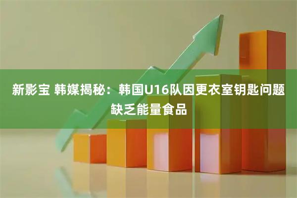 新影宝 韩媒揭秘：韩国U16队因更衣室钥匙问题缺乏能量食品
