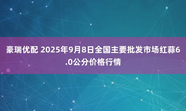 豪瑞优配 2025年9月8日全国主要批发市场红蒜6.0公分价格行情