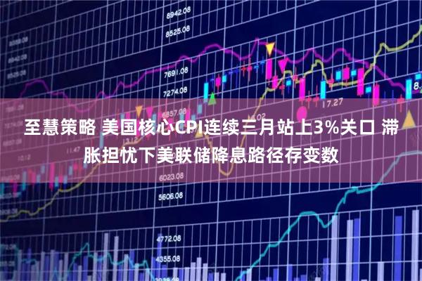 至慧策略 美国核心CPI连续三月站上3%关口 滞胀担忧下美联储降息路径存变数
