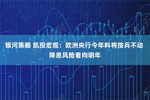 银河策略 凯投宏观：欧洲央行今年料将按兵不动 降息风险看向明年