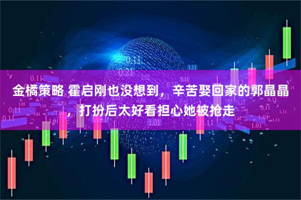 金橘策略 霍启刚也没想到，辛苦娶回家的郭晶晶，打扮后太好看担心她被抢走