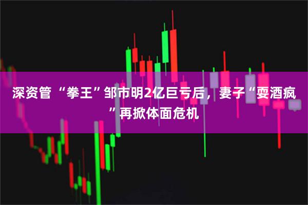 深资管 “拳王”邹市明2亿巨亏后，妻子“耍酒疯”再掀体面危机