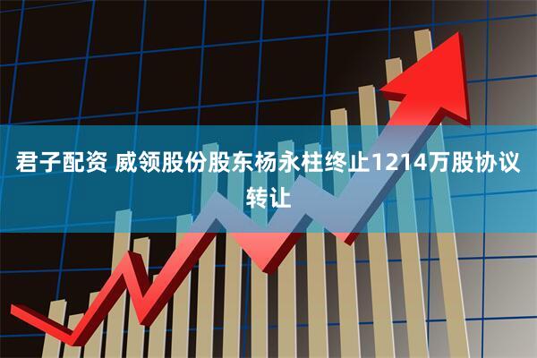 君子配资 威领股份股东杨永柱终止1214万股协议转让