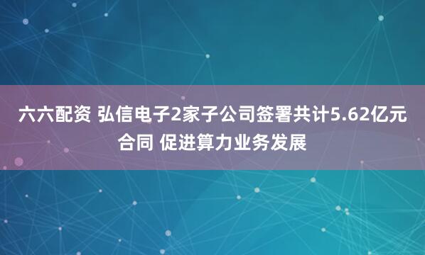 六六配资 弘信电子2家子公司签署共计5.62亿元合同 促进算力业务发展