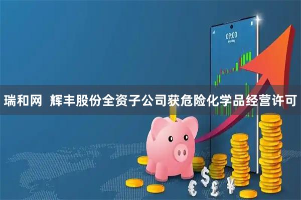 瑞和网  辉丰股份全资子公司获危险化学品经营许可