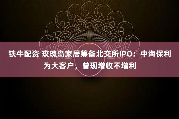 铁牛配资 玫瑰岛家居筹备北交所IPO：中海保利为大客户，曾现增收不增利