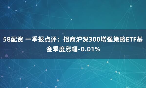 58配资 一季报点评：招商沪深300增强策略ETF基金季度涨幅-0.01%