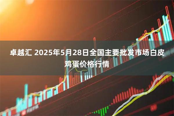 卓越汇 2025年5月28日全国主要批发市场白皮鸡蛋价格行情