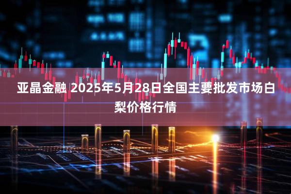 亚晶金融 2025年5月28日全国主要批发市场白梨价格行情