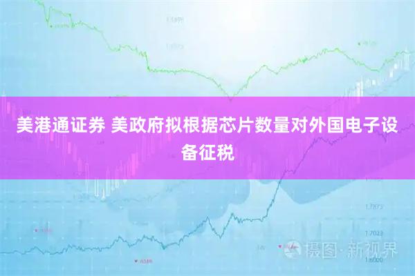 美港通证券 美政府拟根据芯片数量对外国电子设备征税