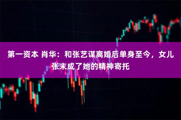 第一资本 肖华：和张艺谋离婚后单身至今，女儿张末成了她的精神寄托