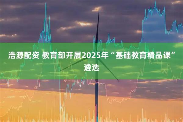浩源配资 教育部开展2025年“基础教育精品课”遴选