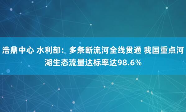 浩鼎中心 水利部：多条断流河全线贯通 我国重点河湖生态流量达标率达98.6%