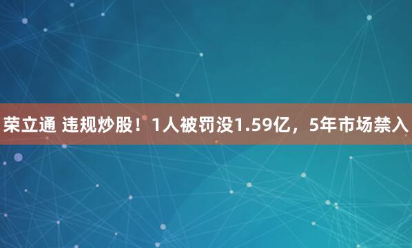 荣立通 违规炒股！1人被罚没1.59亿，5年市场禁入