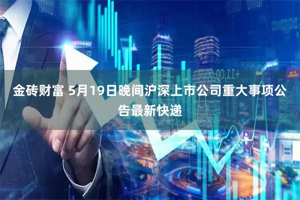 金砖财富 5月19日晚间沪深上市公司重大事项公告最新快递