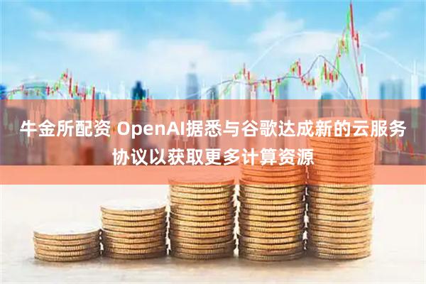 牛金所配资 OpenAI据悉与谷歌达成新的云服务协议以获取更多计算资源