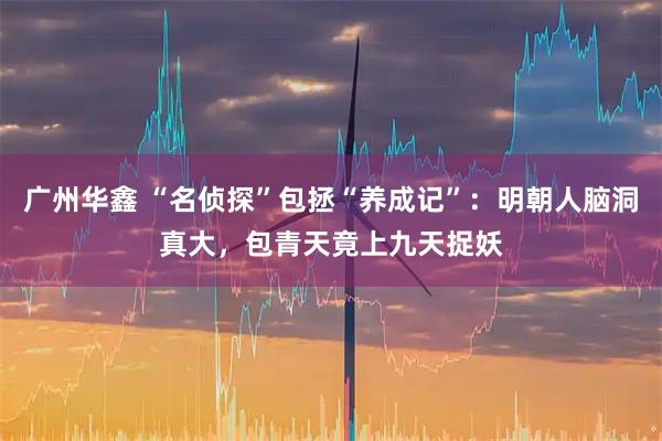 广州华鑫 “名侦探”包拯“养成记”：明朝人脑洞真大，包青天竟上九天捉妖