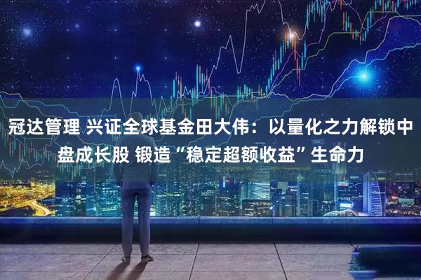 冠达管理 兴证全球基金田大伟：以量化之力解锁中盘成长股 锻造“稳定超额收益”生命力