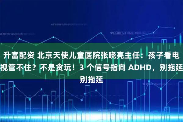 升富配资 北京天使儿童医院张晓亮主任：孩子看电视管不住？不是贪玩！3 个信号指向 ADHD，别拖延