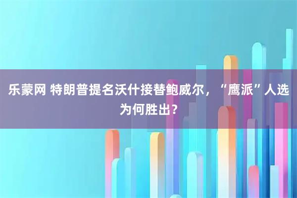 乐蒙网 特朗普提名沃什接替鲍威尔，“鹰派”人选为何胜出？