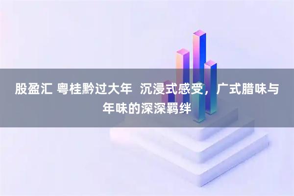 股盈汇 粤桂黔过大年  沉浸式感受，广式腊味与年味的深深羁绊