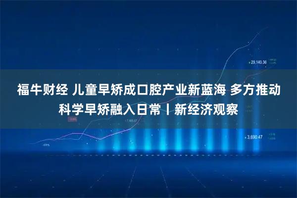 福牛财经 儿童早矫成口腔产业新蓝海 多方推动科学早矫融入日常丨新经济观察