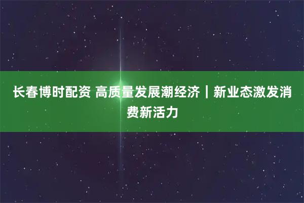 长春博时配资 高质量发展潮经济｜新业态激发消费新活力