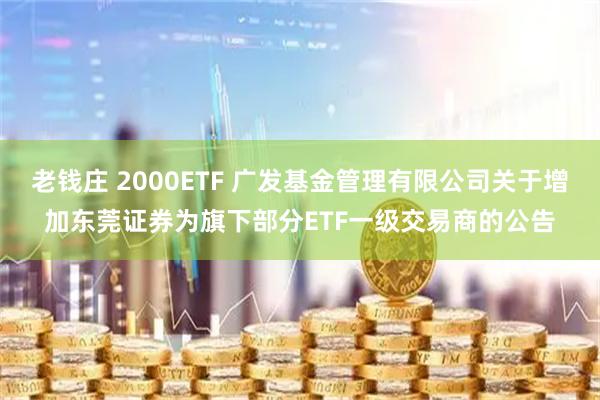 老钱庄 2000ETF 广发基金管理有限公司关于增加东莞证券为旗下部分ETF一级交易商的公告