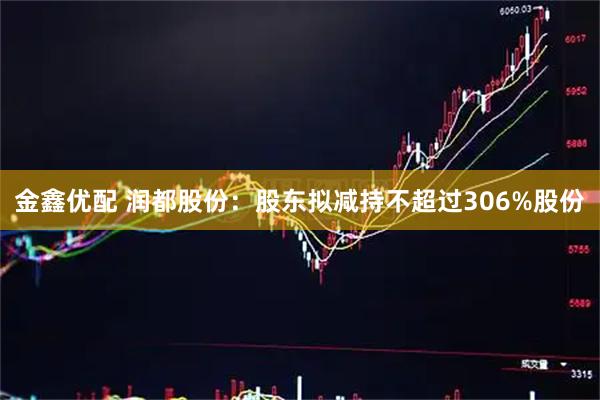 金鑫优配 润都股份：股东拟减持不超过306%股份
