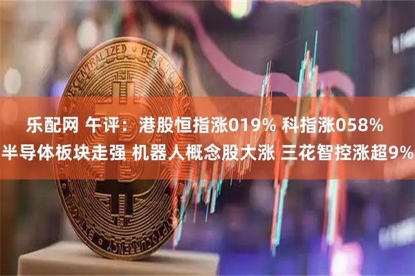 乐配网 午评：港股恒指涨019% 科指涨058% 半导体板块走强 机器人概念股大涨 三花智控涨超9%