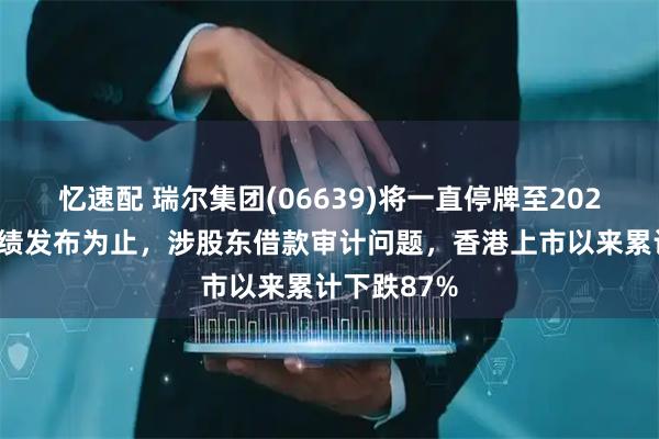 忆速配 瑞尔集团(06639)将一直停牌至2025年中期业绩发布为止，涉股东借款审计问题，香港上市以来累计下跌87%