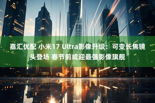 嘉汇优配 小米17 Ultra影像升级：可变长焦镜头登场 春节前或迎最强影像旗舰