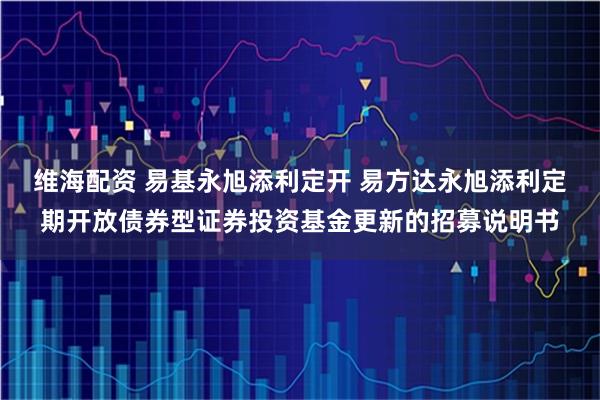 维海配资 易基永旭添利定开 易方达永旭添利定期开放债券型证券投资基金更新的招募说明书