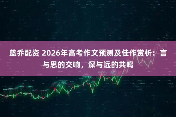 蓝乔配资 2026年高考作文预测及佳作赏析：言与思的交响，深与远的共鸣