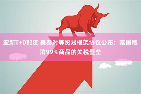 亚新T+0配资 美泰对等贸易框架协议公布：泰国取消99%商品的关税壁垒