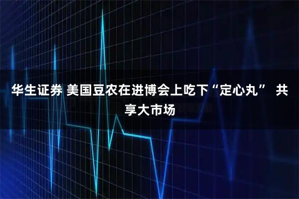 华生证券 美国豆农在进博会上吃下“定心丸”  共享大市场