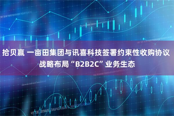 拾贝赢 一亩田集团与讯喜科技签署约束性收购协议 战略布局“B2B2C”业务生态
