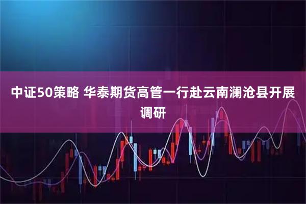 中证50策略 华泰期货高管一行赴云南澜沧县开展调研