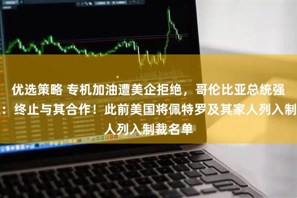 优选策略 专机加油遭美企拒绝，哥伦比亚总统强硬回应：终止与其合作！此前美国将佩特罗及其家人列入制裁名单