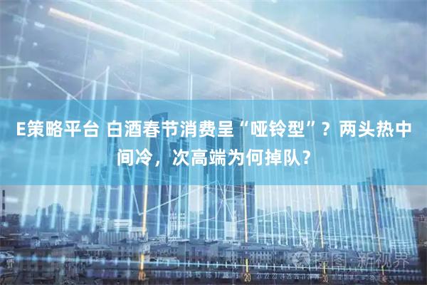 E策略平台 白酒春节消费呈“哑铃型”？两头热中间冷，次高端为何掉队？