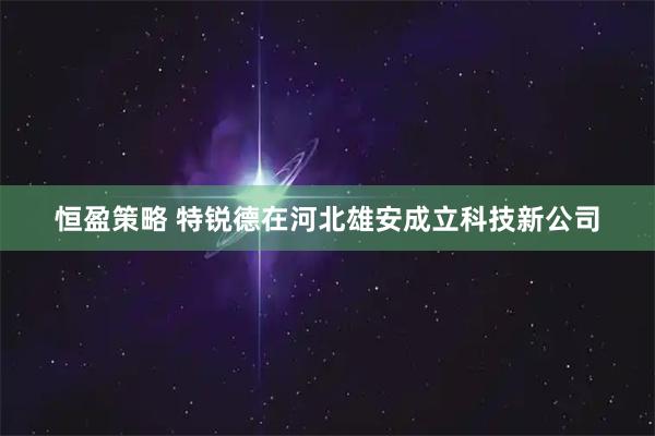 恒盈策略 特锐德在河北雄安成立科技新公司