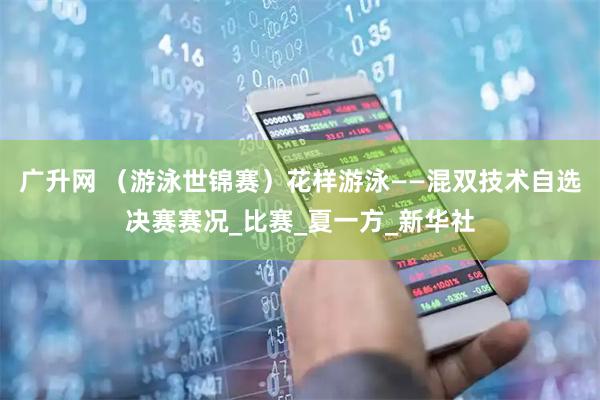 广升网 （游泳世锦赛）花样游泳——混双技术自选决赛赛况_比赛_夏一方_新华社