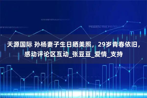 天源国际 孙杨妻子生日晒美照，29岁青春依旧，感动评论区互动_张豆豆_爱情_支持