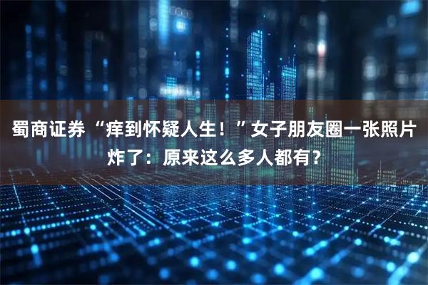 蜀商证券 “痒到怀疑人生！”女子朋友圈一张照片炸了：原来这么多人都有？