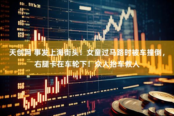 天创网 事发上海街头！女童过马路时被车撞倒，右腿卡在车轮下！众人抬车救人