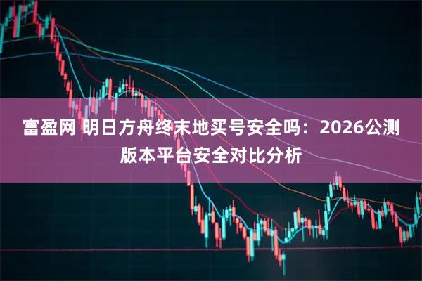 富盈网 明日方舟终末地买号安全吗：2026公测版本平台安全对比分析